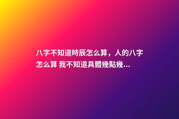 八字不知道時辰怎么算，人的八字怎么算 我不知道具體幾點幾分出生的能算八字嗎？